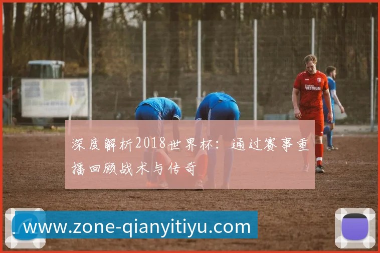 深度解析2018世界杯:通过赛事重播回顾战术与传奇