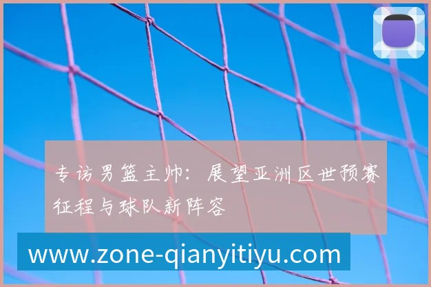 专访男篮主帅:展望亚洲区世预赛征程与球队新阵容
